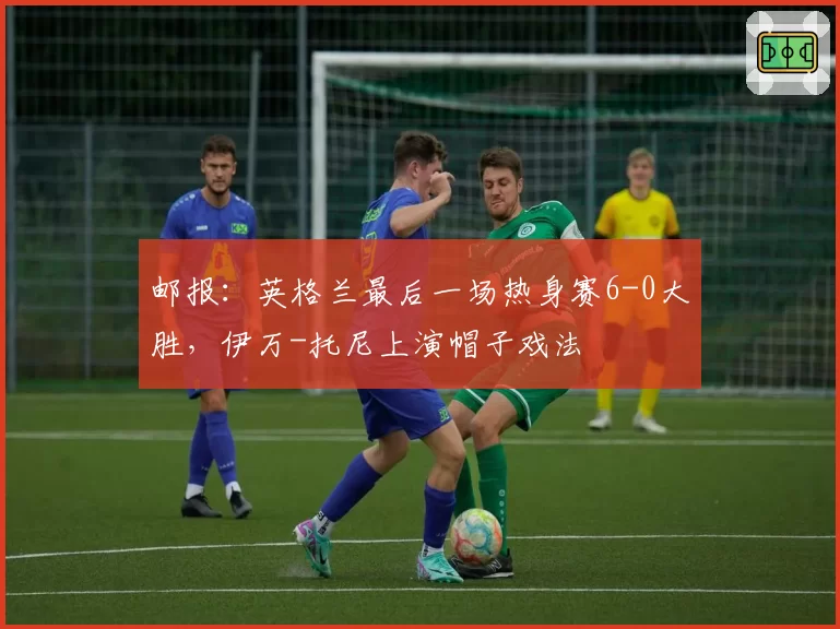 邮报：英格兰最后一场热身赛6-0大胜，伊万-托尼上演帽子戏法