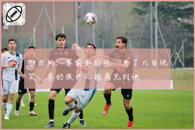 维尔纳：赛前和孙兴慜开了几句玩笑，真的很开心能再见到他