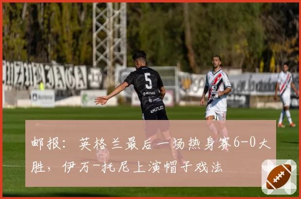 邮报：英格兰最后一场热身赛6-0大胜，伊万-托尼上演帽子戏法