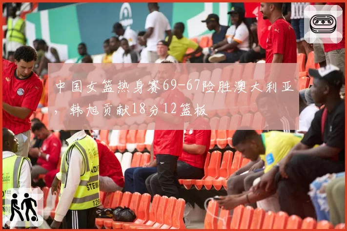 中国女篮热身赛69-67险胜澳大利亚,韩旭贡献18分12篮板