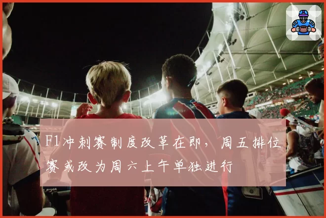 F1冲刺赛制度改革在即,周五排位赛或改为周六上午单独进行
