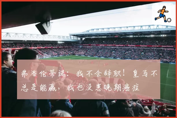 弗洛伦蒂诺：我不会辞职！皇马不总是能赢，我也没患晚期癌症