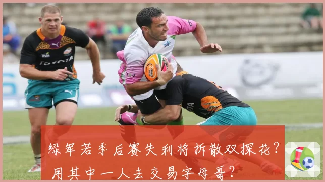 绿军若季后赛失利将拆散双探花？ 用其中一人去交易字母哥？