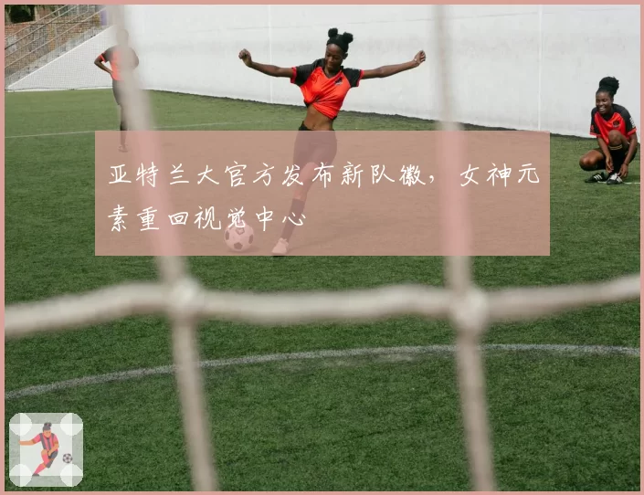 亚特兰大官方发布新队徽，女神元素重回视觉中心