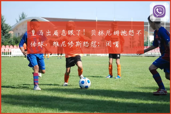 皇马出局急眼了！贝林厄姆抱怨不传球，维尼修斯怒怼：闭嘴