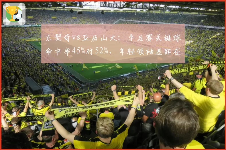 东契奇vs亚历山大:季后赛关键球命中率45%对52%,年轻领袖差距在哪