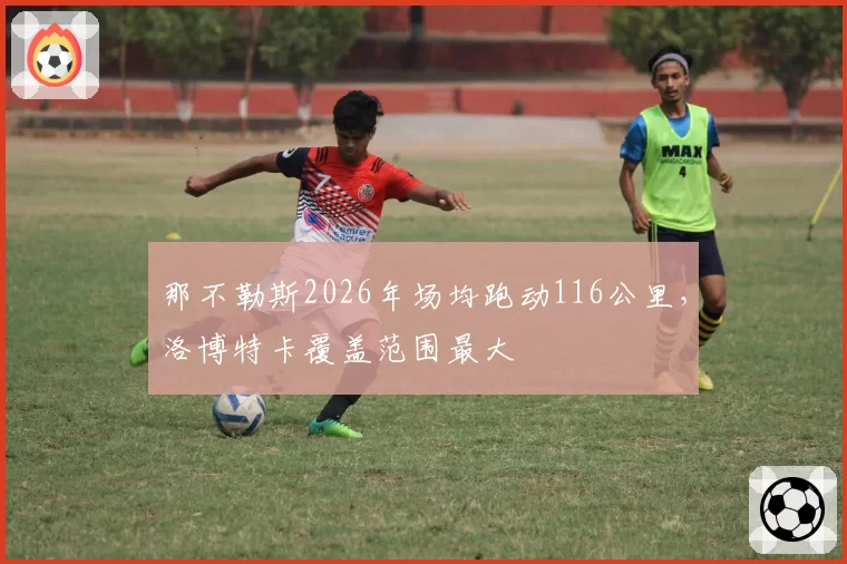 那不勒斯2026年场均跑动116公里,洛博特卡覆盖范围最大