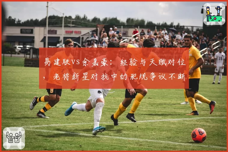 易建联vs余嘉豪：经验与天赋对位，老将新星对抗中的犯规争议不断