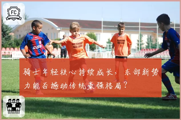 骑士年轻核心持续成长，东部新势力能否撼动传统豪强格局？