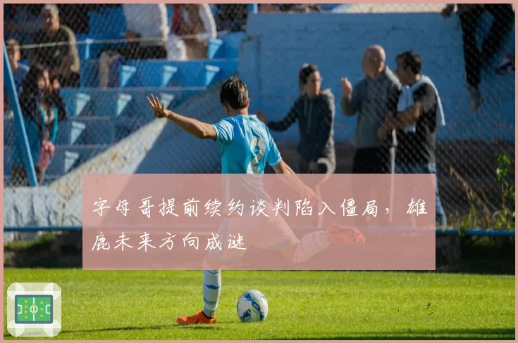 字母哥提前续约谈判陷入僵局，雄鹿未来方向成谜