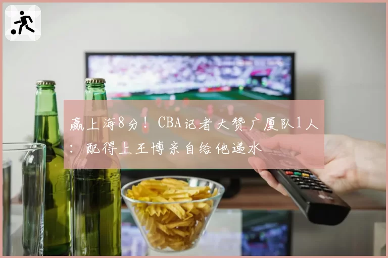 赢上海8分!CBA记者大赞广厦队1人:配得上王博亲自给他递水