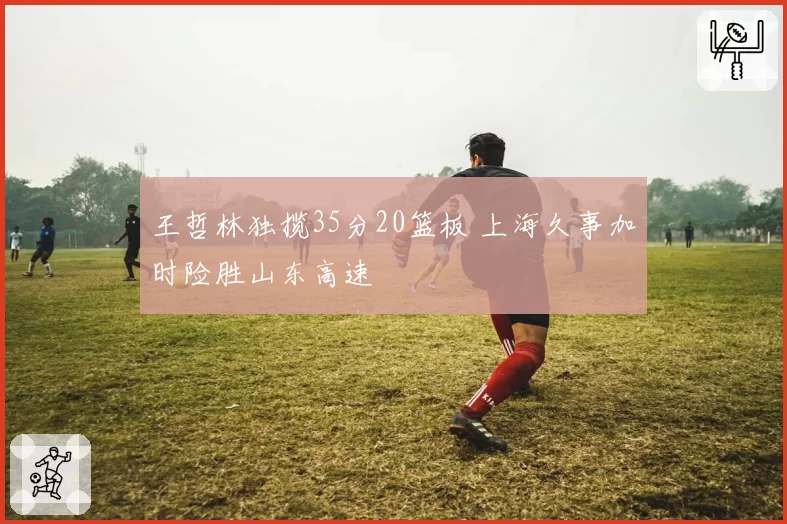 王哲林独揽35分20篮板 上海久事加时险胜山东高速