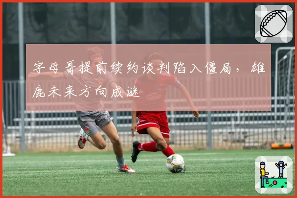 字母哥提前续约谈判陷入僵局，雄鹿未来方向成谜