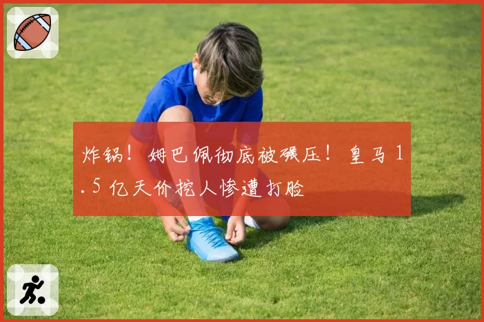 炸锅!姆巴佩彻底被碾压!皇马 1.5 亿天价挖人惨遭打脸