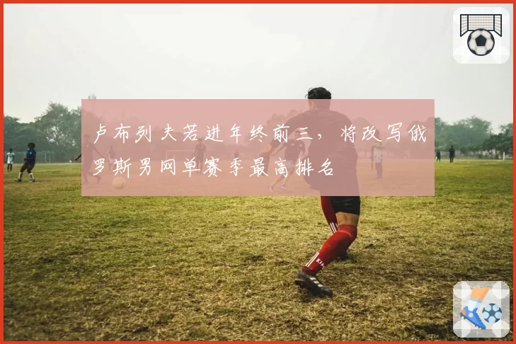 卢布列夫若进年终前三,将改写俄罗斯男网单赛季最高排名