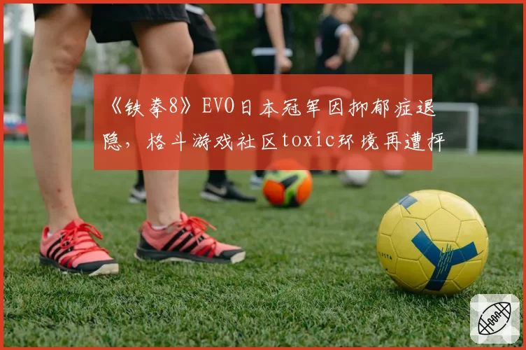 《铁拳8》EVO日本冠军因抑郁症退隐，格斗游戏社区toxic环境再遭抨击