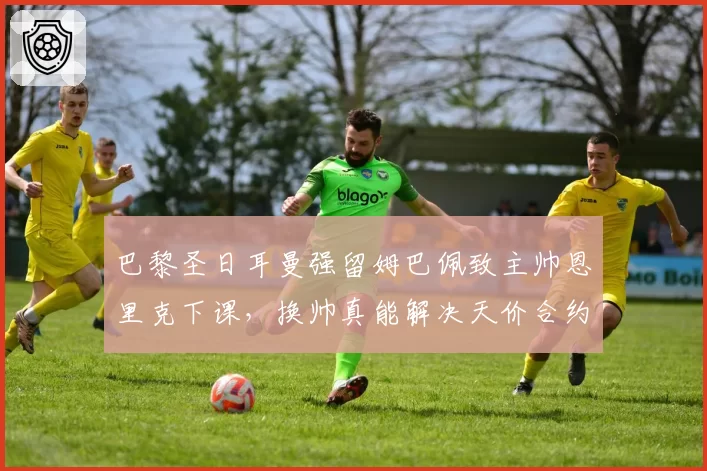 巴黎圣日耳曼强留姆巴佩致主帅恩里克下课,换帅真能解决天价合约困局?