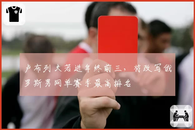 卢布列夫若进年终前三,将改写俄罗斯男网单赛季最高排名
