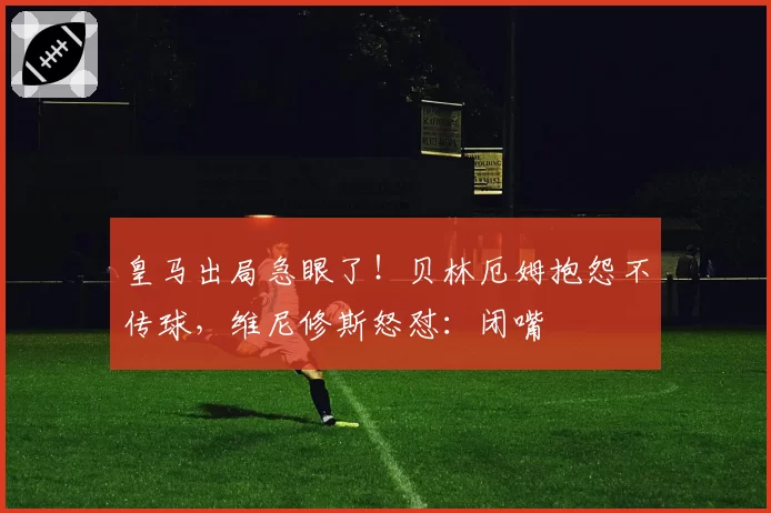 皇马出局急眼了！贝林厄姆抱怨不传球，维尼修斯怒怼：闭嘴