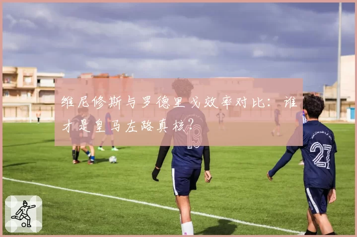 维尼修斯与罗德里戈效率对比：谁才是皇马左路真核？