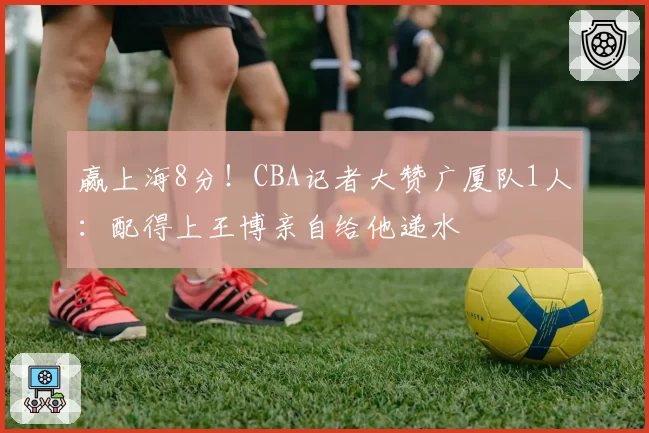 赢上海8分!CBA记者大赞广厦队1人:配得上王博亲自给他递水
