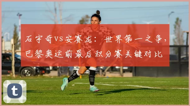 石宇奇vs安赛龙:世界第一之争,巴黎奥运前最后积分赛关键对比