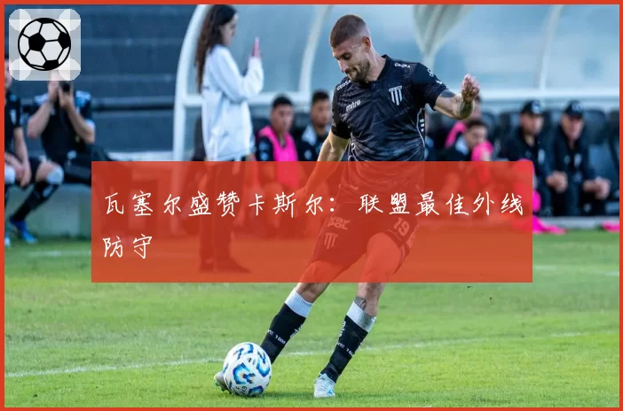 瓦塞尔盛赞卡斯尔:联盟最佳外线防守