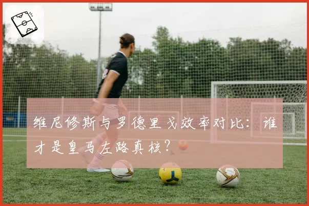 维尼修斯与罗德里戈效率对比：谁才是皇马左路真核？