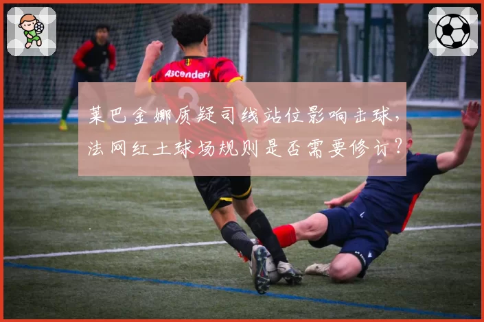 莱巴金娜质疑司线站位影响击球，法网红土球场规则是否需要修订？