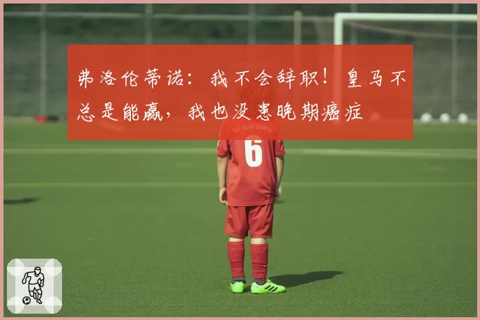 弗洛伦蒂诺：我不会辞职！皇马不总是能赢，我也没患晚期癌症