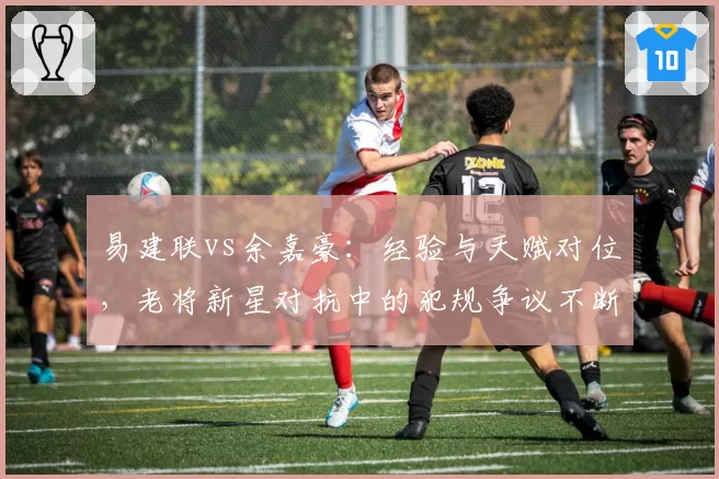 易建联vs余嘉豪：经验与天赋对位，老将新星对抗中的犯规争议不断