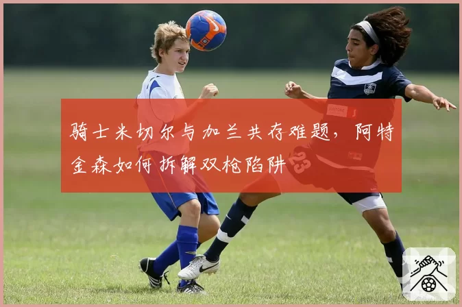 骑士米切尔与加兰共存难题，阿特金森如何拆解双枪陷阱
