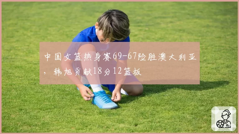中国女篮热身赛69-67险胜澳大利亚,韩旭贡献18分12篮板