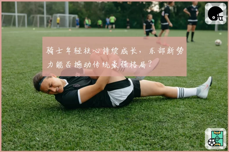 骑士年轻核心持续成长，东部新势力能否撼动传统豪强格局？