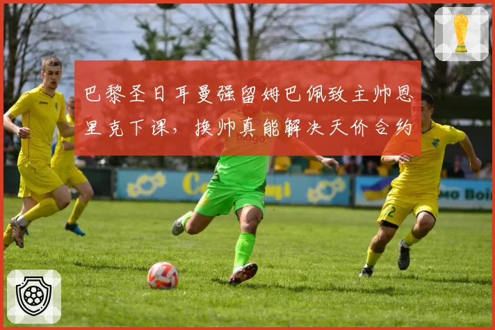 巴黎圣日耳曼强留姆巴佩致主帅恩里克下课,换帅真能解决天价合约困局?